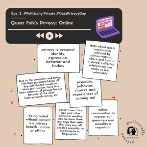 Image description: The image consist of a small rectangle on the top with play/pause button and image of a laptop with pride flag on it. Text consist of "Episode 2: Queer Folks' Privacy: Online" privacy is personal identity, expression, behavior and bodies; data about queer communities collected by administrations - where and how is it stored. Collected information can make us feel vulnerable; Due to the pandemic and being with their parents/siblings all day with limited access to electronic devices, there has been instances of privacy breach because of the chat history/search history, etc.; sexuality, behavior, choices and experiences of coming out; being outed without consent is a privacy breach - online or offline; concern over face app and other biometric needing app because there are apps that claim that they can tell people’s sexuality by scanning faces, fingerprints; online communities to express our queerness and sexuality is important